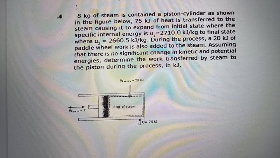 8 kg of steam is contained a piston-cylinder as shown
in the figure below, 75 kJ of heat is transferred to the
steam causing it to expand from initial state where the
specific internal energy is u,=2710.0 kJ/kg to final state
where u, = 2660.5 kJ/kg. During the process, a 20 kJ of
paddle whee! work is also added to the steam. Assuming
that there is no significant change in kinetic and potential
energies, determine the work transferred by steam to
the piston during the process, in kJ.
.4
Wu- 20 kJ
6 kg of steam
Wpron
Q= 75 kJ

