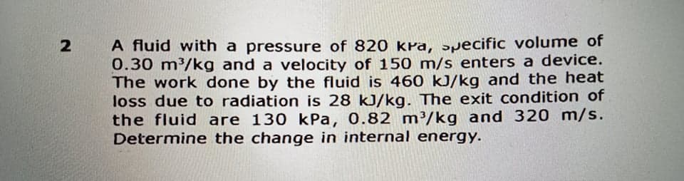 A fluid with a pressure of 820 kPa, ɔpecific volume of
0.30 m/kg and a velocity of 150 m/s enters a device.
The work done by the fluid is 460 kJ/kg and the heat
loss due to radiation is 28 kJ/kg. The exit condition of
the fluid are 130 kPa, 0.82 m³/kg and 320 m/s.
Determine the change in internal energy.
