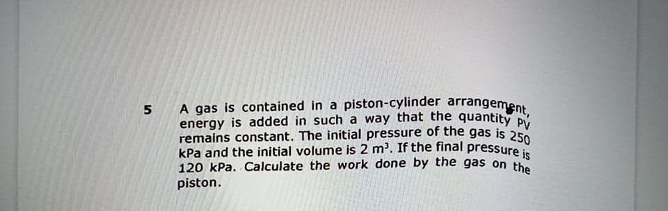 remains constant. The initial pressure of the gas is 250
energy is added in such a way that the quantity PV
A gas is contained in a piston-cylinder arrangement,
A gas is contained in a piston-cylinder arrangement
5.
kPa and the initial volume is 2 m'. If the final pressure i
120 kPa. Calculate the work done by the gas on the
piston.
