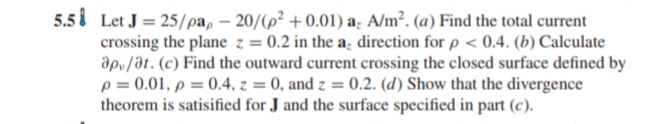 5.5 Let J = 25/pa, – 20/(p² + 0.01) a. A/m². (a) Find the total current
crossing the plane z = 0.2 in the a; direction for p < 0.4. (b) Calculate
ap/at. (c) Find the outward current crossing the closed surface defined by
p = 0.01, p = 0.4, z = 0, and z = 0.2. (d) Show that the divergence
theorem is satisified for J and the surface specified in part (c).
%3D
