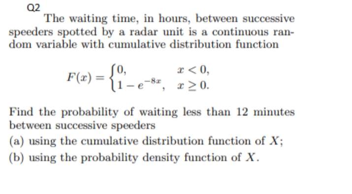 Q2
The waiting time, in hours, between successive
speeders spotted by a radar unit is a continuous ran-
dom variable with cumulative distribution function
SO,
(1-e-
x < 0,
x > 0.
F(x) =
Find the probability of waiting less than 12 minutes
between successive speeders
(a) using the cumulative distribution function of X;
(b) using the probability density function of X.
