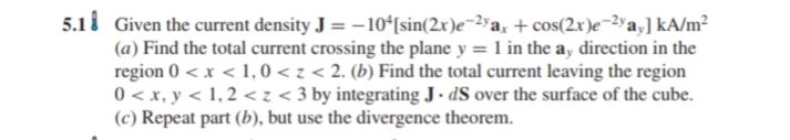 5.1i Given the current density J = -10ʻ[sin(2x)e¬2yax + cos(2x)e¬2"a,] kA/m²
(a) Find the total current crossing the plane y = 1 in the ay direction in the
region 0 < x < 1, 0 < z < 2. (b) Find the total current leaving the region
0 < x, y < 1, 2 <z < 3 by integrating J. dS over the surface of the cube.
(c) Repeat part (b), but use the divergence theorem.
