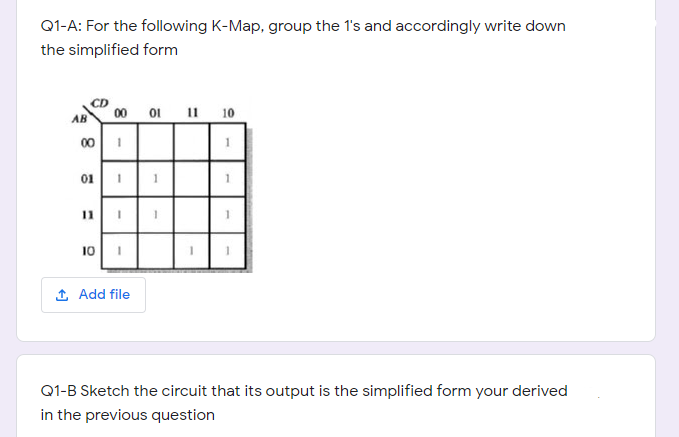 Q1-A: For the following K-Map, group the 1's and accordingly write down
the simplified form
00 01 11
10
00
01
11
101
1 Add file
Q1-B Sketch the circuit that its output is the simplified form your derived
in the previous question
