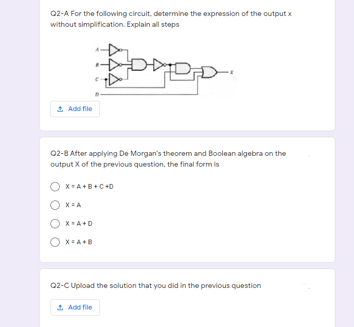 Q2-A For the following circuit, determine the expression of the output x
without simplification. Explain all steps
1 Add file
Q2-B After applying De Morgan's theorem and Boolean algebra on the
output X of the previous question, the final form is
X = A +B +C +D
X = A
O x = A+D
O x = A+B
Q2-C Upload the solution that you did in the previous question
1 Add file
