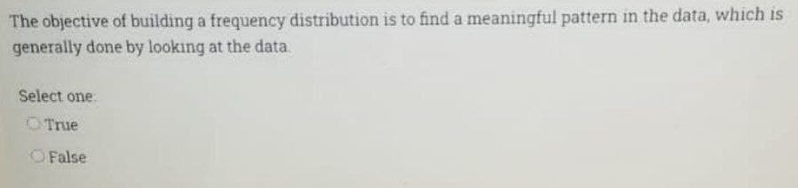 The objective of building a frequency distribution is to find a meaningful pattern in the data, which is
generally done by looking at the data
Select one:
True
O False