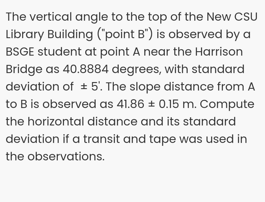 The vertical angle to the top of the New CSU
Library Building ("point B") is observed by a
BSGE student at point A near the Harrison
Bridge as 40.8884 degrees, with standard
deviation of ± 5'. The slope distance from A
to B is observed as 41.86 ± 0.15 m. Compute
the horizontal distance and its standard
deviation if a transit and tape was used in
the observations.
