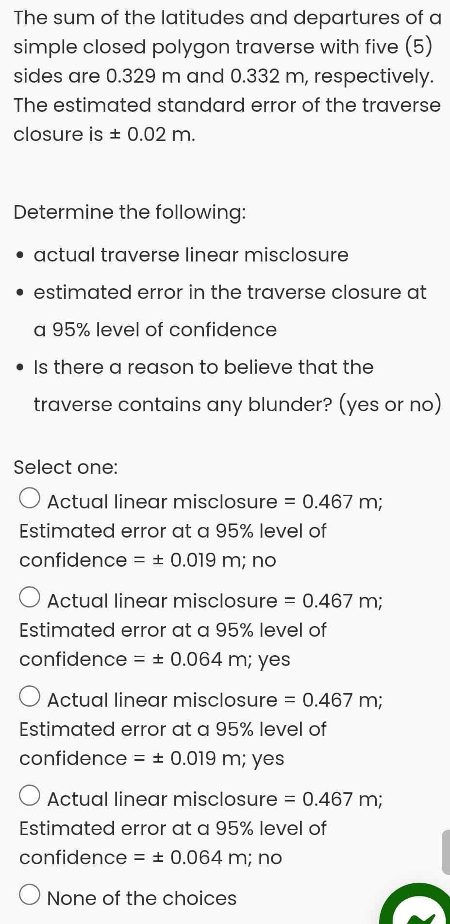 The sum of the latitudes and departures of a
simple closed polygon traverse with five (5)
sides are 0.329 m and 0.332 m, respectively.
The estimated standard error of the traverse
closure is ± 0.02 m.
Determine the following:
• actual traverse linear misclosure
• estimated error in the traverse closure at
a 95% level of confidence
• Is there a reason to believe that the
traverse contains any blunder? (yes or no)
Select one:
O Actual linear misclosure = 0.467 m;
Estimated error at a 95% level of
confidence
= ± 0.019 m; no
O Actual linear misclosure = 0.467 m;
Estimated error at a 95% level of
confidence
= ± 0.064 m; yes
O Actual linear misclosure
= 0.467 m;
Estimated error at a 95% level of
confidence = ± 0.019 m; yes
O Actual linear misclosure = 0.467 m;
Estimated error at a 95% level of
confidence
= ± 0.064 m; no
None of the choices
