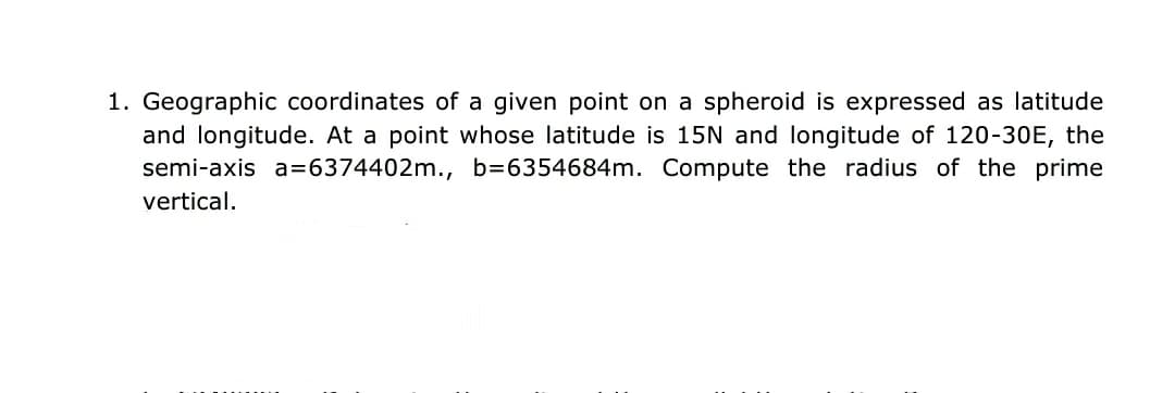 1. Geographic coordinates of a given point on a spheroid is expressed as latitude
and longitude. At a point whose latitude is 15N and longitude of 120-30E, the
semi-axis a=6374402m., b=6354684m. Compute the radius of the prime
vertical.
