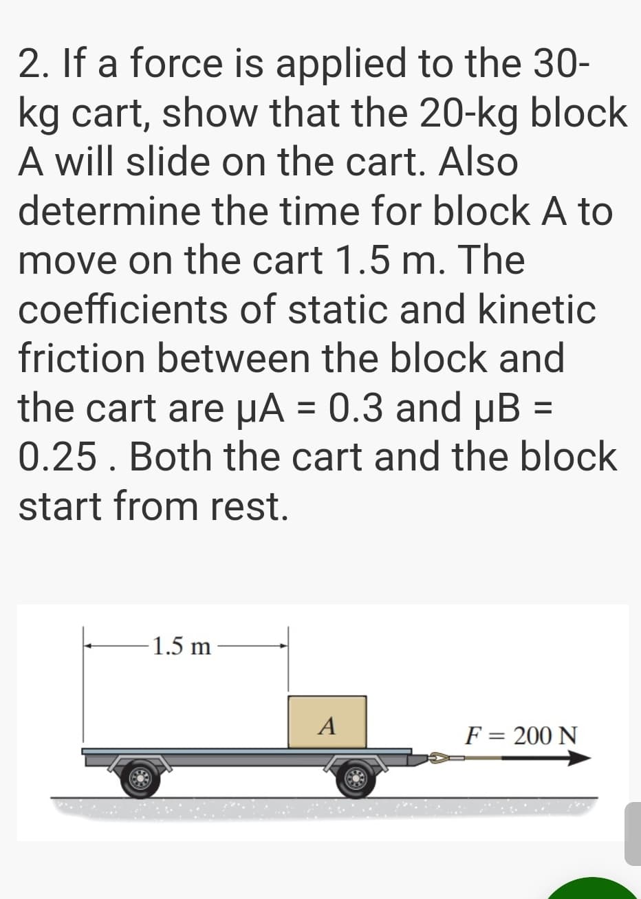 2. If a force is applied to the 30-
kg cart, show that the 20-kg block
A will slide on the cart. Also
determine the time for block A to
move on the cart 1.5 m. The
coefficients of static and kinetic
friction between the block and
the cart are µA = 0.3 and µB
0.25. Both the cart and the block
%3D
start from rest.
-1.5 m
A
F = 200 N
