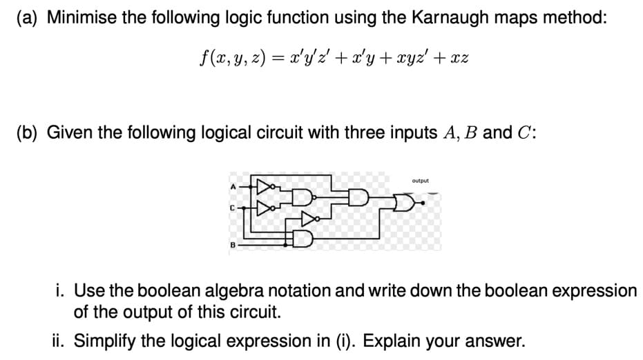 (a) Minimise the following logic function using the Karnaugh maps method:
f (x, y, z) = x'y'z' + x'y+ xyz' + xz
(b) Given the following logical circuit with three inputs A, B and C:
output
A
Dar
i. Use the boolean algebra notation and write down the boolean expression
of the output of this circuit.
ii. Simplify the logical expression in (i). Explain your answer.
