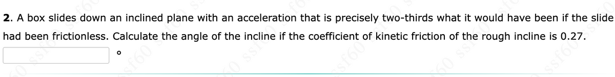 2. A box slides down an inclined plane with an acceleration that is precisely two-thirds what it would have been if the slide
had been frictionless. Calculate the angle of the incline if the coefficient of kinetic friction of the rough incline is 0.27.
$f60
50 ss?