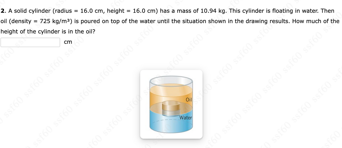 2. A solid cylinder (radius
16.0 cm, height 16.0 cm) has a mass of 10.94 kg. This cylinder is floating in water. Then
oil (density 725 kg/m³) is poured on top of the water until the situation shown in the drawing results. How much of the
height of the cylinder is in
the oil?
=
=
f6
ssf60 sstoo?
s160 ssf60 ssf60
ssf60 ssf60 ssf60 ssf60 ssf60 ssf60
Water
oss gjes (9js (95%
ƒ60 ssf60 ssf60s 160 ssf60 show
sf60 ssf60 ssf60 ssf60 ssf60 ssf60 ***
09J$
0 ssf60 ssf60 ssf60 ssf