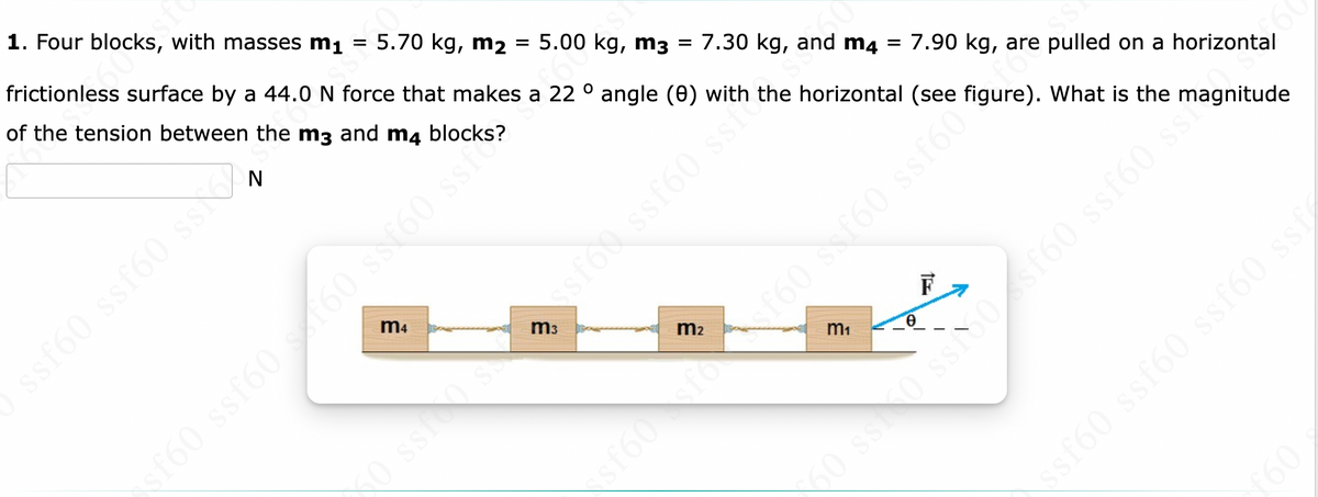 1. Four blocks, with masses m₁
=
5.70 kg, m₂ = 5.00 kg, m3 = 7.30 kg, and m4
=
7.90 kg, are pulled on a horizontal
frictionless surface by a 44.0 N force that makes a 22° angle (0) with the horizontal (see figure). What is the magnitude
of the tension between
the m3 and m4 blocks?
SS
m4
ssf60 ss
sf60 ssf60 x 160 ss160 ss.
£600S1
m₂
O ssrosessfoo ssf60 ss²>
m₁
0
F
£60
$f60fo f60 ssf60 ssf60
50 ss30 ss150 sf60 ssf60 ss?
ssf60 ssf60 ssf60 ssf
