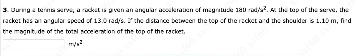 3. During a tennis serve, a racket is given an angular acceleration of magnitude 180 rad/s. At the top of the serve,
racket has an angular speed of 13.0 rad/s. If the distance between the top of the racket and the shoulder is 1.10 m, find
the magnitude of the total acceleration of the top of the racket.
m/s?
ssfo
f60 ssfo
the
O ssf601
sf60 ssi
