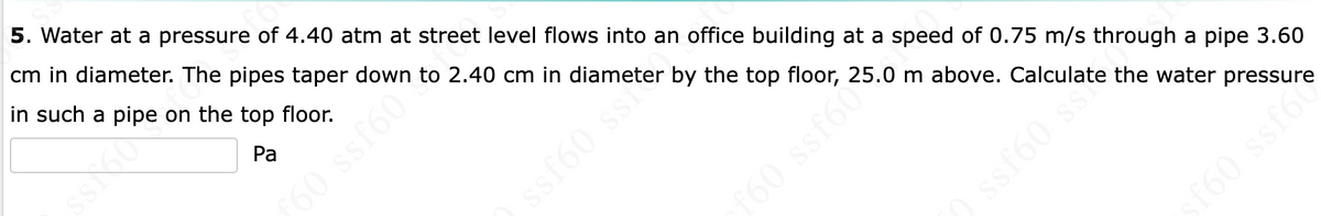 5. Water at a pressure of 4.40 atm at street level flows into an office building at a speed of 0.75 m/s through a pipe 3.60
cm in diameter. The pipes taper down to 2.40 cm in diameter by the top floor, 25.0 m above. Calculate the water pressure
in such a pipe on the top floor.
Pa
60 ssf60"
ssf60 ss²
10 ssf6c²
ssf60 sse
sf60 ssf60