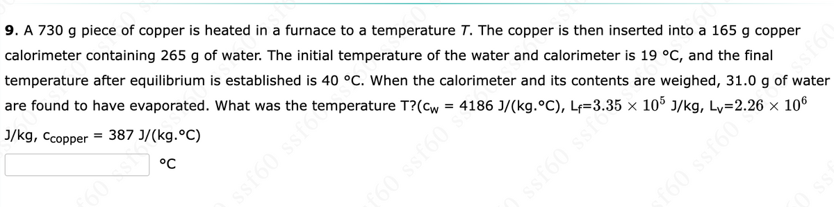 °C
ST
9. A 730 g piece of copper is heated in a furnace to a temperature T. The copper is then inserted into a 165 g copper
calorimeter containing 265 g of water. The initial temperature of the water and calorimeter is 19 °C, and the final
temperature after equilibrium is established is 40 °C. When the calorimeter and its contents are weighed, 31.0 g of water
are found to have evaporated. What was the
J/kg, Ccopper = 387 J/(kg. °C)
ssf60 ssf6mperature T?(cw = 4186 J/(kg.°C), Lf=3.35 × 10³ J/kg, Lv=2.26 × 106
£60 ssf60**
JSS (9588
ssf60
V9JSS*
£60
SS