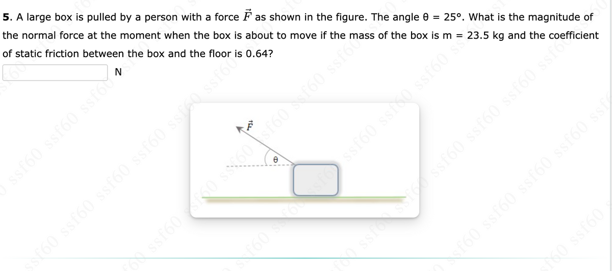 ssf60 ssf60 ssfo
50 ssf60 ssf60 ssf60 ss160 sste
5. A large box is pulled by a person with a force as shown in the figure. The angle 8 = 25°. What is the magnitude of
the normal force at the moment when the box is about to move if the mass of the box is m = 23.5 kg and the coefficient
of static friction between the box and the floor is 0.64?
8
ossf60 160 $$$60 sf60 scf60 ssfo
f60 s 6sfossf60 ssf50 ssf60 s
·
iss (9jss (9j$$ (9J$$ (958
fs0 ssf60
fol ssfossf60 ssf60 ssf60 ssf60 ssfo
ssf60