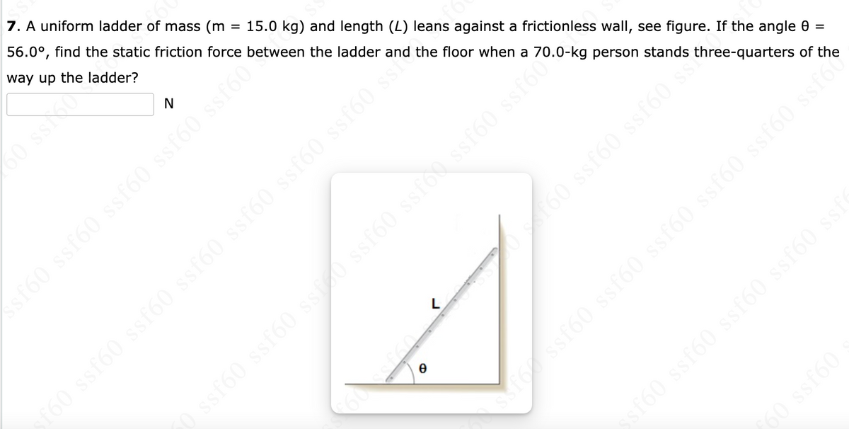 7. A uniform ladder of mass (m
56.0°, find the static friction force between the ladder and the floor when a 70.0-kg person stands three-quarters of the
way up the ladder?
%3D
15.0 kg) and length (L) leans against a frictionless wall, see figure. If the angle 0 =
N
60 ss0
L
60
sfoc ssf60 ssf60 ssf60 ssf60 ssf60 ssf60
sf60 ssf60 ssf60 ssf60 sst
60 ssf60
O ssf60 ssf60 ssf60 ssf60 ssf60 ssf60 si
