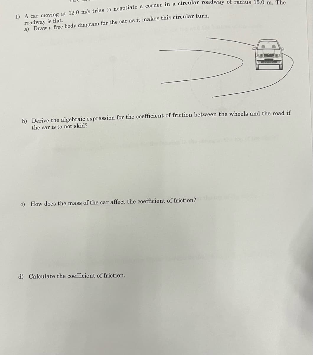 1) A car moving at 12.0 m/s tries to negotiate a corner in a circular roadway of radius 15.0 m. The
roadway is flat.
a) Draw a free body diagram for the car as it makes this circular turn.
b) Derive the algebraic expression for the coefficient of friction between the wheels and the road if
the car is to not skid?
c) How does the mass of the car affect the coefficient of friction?
d) Calculate the coefficient of friction.