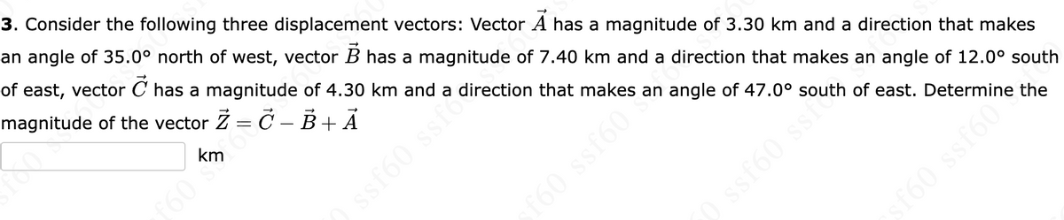 3. Consider the following three displacement vectors: Vector A has a magnitude of 3.30 km and a direction that makes
an angle of 35.0° north of west, vector B has a magnitude of 7.40 km and a direction that makes an angle of 12.0° south
of east, vector Ở has a magnitude of 4.30 km and a direction that makes an angle of 47.0° south of east. Determine the
magnitude of the vector Z = C-B + Ā
km
£60
) ssf60 ssf?
sf60 ssf60*
0 ssf60 ssi
ssf60" he the