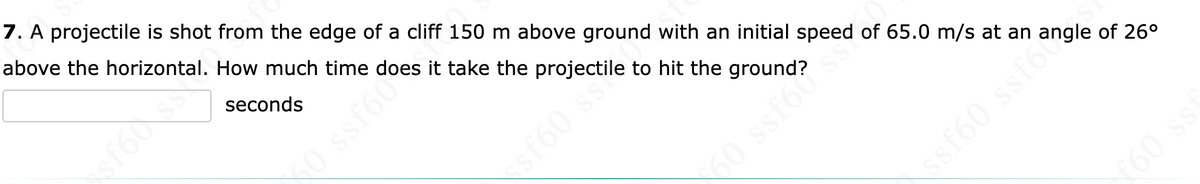 7. A projectile is shot from the edge of a cliff 150 m above ground with an initial speed of 65.0 m/s at an angle of 26°
above the horizontal. How much time
it take the projectile to hit the ground?
seconds
50 ssf60°
50 ssf6s
ssf60 ssf6ð
f60 ss