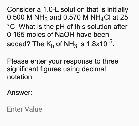 Consider a 1.0-L solution that is initially
0.500 M NH3 and 0.570 M NHĄCI at 25
°C. What is the pH of this solution after
0.165 moles of NaOH have been
added? The Kp of NH3 is 1.8x10-5.
Please enter your response to three
significant figures using decimal
notation.
Answer:
Enter Value
