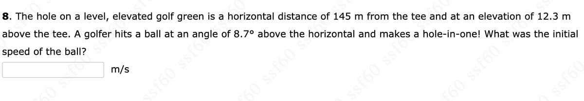 8. The hole on a level, elevated golf green is a horizontal distance of 145 m from the tee and at an elevation of 12.3 m
above the tee. A golfer hits a ball at an angle of 8.7° above the horizontal and makes a hole-in-one! What was the initial
speed of the ball?
m/s
60 ssf60 *
ssf60 ssfondle
ssf60 sste
ƒ60 ssf60***
09Jss