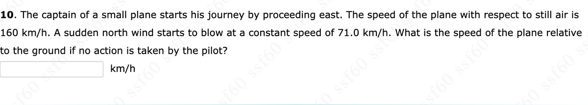 10. The captain of a small plane starts his journey by proceeding east. The speed of the plane with respect to still air is
160 km/h. A sudden north wind starts to blow at a constant speed of 71.0 km/h. What is the speed of the plane relative
to the ground if no action is taken by the pilot?
km/h
f60s
ssf60b
f60 ssf60
0 ssf60 ss.
sf60 ssf60
50 ssf60 s