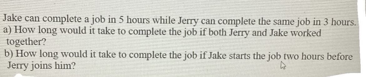 Jake can complete a job in 5 hours while Jerry can complete the same job in 3 hours.
a) How long would it take to complete the job if both Jerry and Jake worked
together?
b) How long would it take to complete the job if Jake starts the job two hours before
Jerry joins him?
