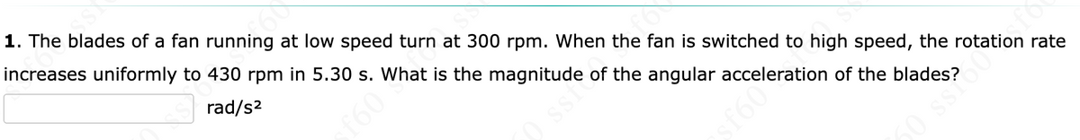 1. The blades of a fan running at low speed turn at 300 rpm. When the fan is switched to high speed, the rotation rate
increases uniformly to 430 rpm in 5.30 s. What is the magnitude of the angular acceleration of the blades?
rad/s2
f60
ssi
f60
0 ssro0
