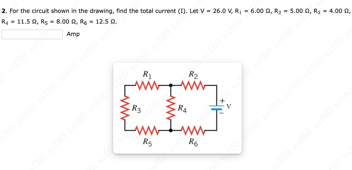 2. For the circuit shown in the drawing, find the total current (I). Let V = 26.0 V, R₁
R4
11.5 2, R5 = 8.00, R₁ = 12.5 9.
Amp
=
ssf60 ssixo
R₁
[www
R3
www
R5
s0 ssf60 ssf60 ss160 ss/60 ss
is 09 0988 1987 198
RA
Iww
R6
ssfor ss ssf60
V
J
68 ssf60 ssf60**
6.00 £2, R₂
=
oss (9js (9js8 0988 09093
5.00, R3
=
4.00,
ssf60 ssf60 ssf60 ssf6(
50 s f60sf60 ssf60 ssf60 ssf60 ssf60
ƒ60 ss