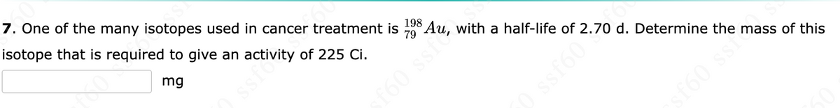 7. One of the many isotopes used in cancer treatment is 198 Au, with a half-life of 2.70 d. Determine the mass of this
isotope that is required to give an activity of 225 Ci.
mg
VJSS
f60 ssf
(
sf60 ssf