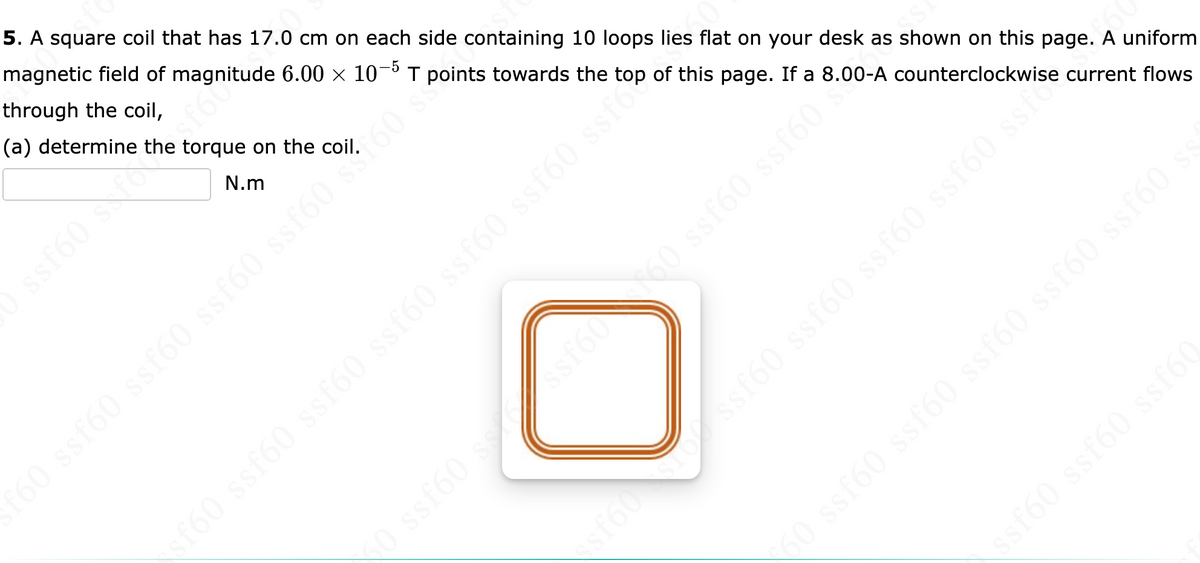 5. A square coil that has 17.0 cm on each side containing 10 loops lies flat on your desk as shown on this page. A uniform
magnetic field of magnitude 6.00 × 10-5 T points towards the top of this page. If a 8.00-A counterclockwise current flows
through the coil,
(a) determine the torque on the coil.
N.m
ssf60 sfor
ssf60 ssf60 ssf60 ssf60 ssf
f60 ssf60 ssf60 ssf60 ssf60 s**.60
09J$.
ssf60 ssf60 ssf60 ssf60 ssi "s
X0 ssf60 ss ssf6060 ssf60 ssf60
\ssf60 ssf60 ssf60
‹60 ssf60 ssf60 ssf60 ssf60 ssf60 ss