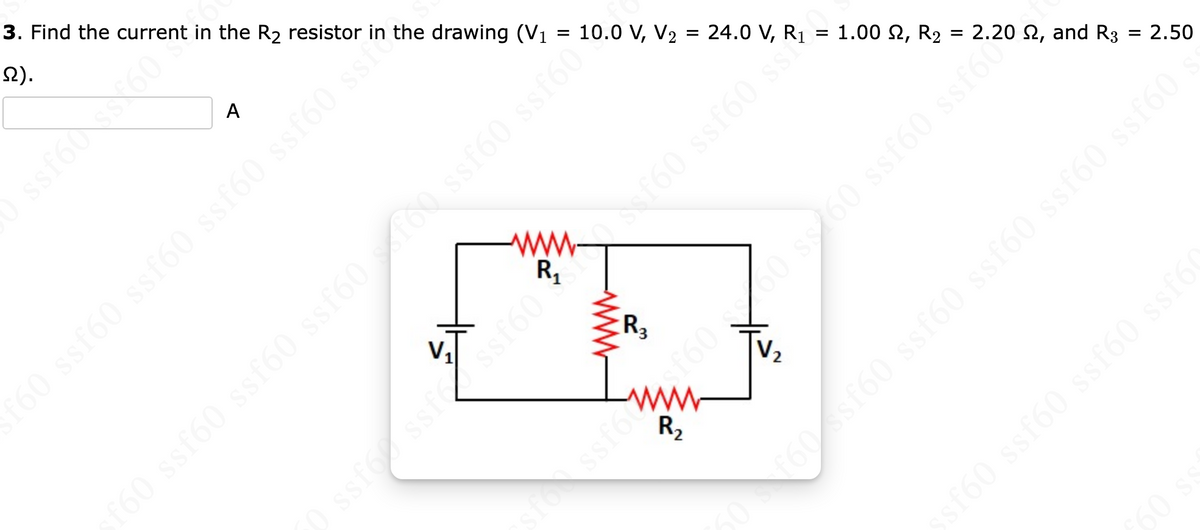 3. Find the current in the R₂ resistor in the drawing (V₁ = 10.0 V, V₂ = 24.0 V, R₁
2).
A
0 ssf60 ssf60 ssf60 ssť60 so
ssin
V₁
(
R₁
ogjis (gjes do pojas (9jss (9jss (91
Sef60 ssf60 s
www
R3
-
R₂
=
V₂
1.00, R₂ = 2.20 , and R3 = 2.50
ssf60 ssfó
ssf6f6060 s60 s
sf60 ssf60 ssf60 ssf6(
60 s
50 f60 ssf60 ssf60 ssf60 ssf60 ssf60