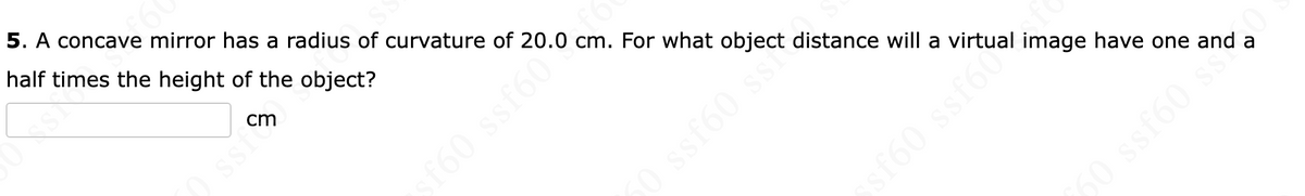 60
5. A concave mirror has a radius of curvature of 20.0 cm. For what object distance will a virtual
half times the height of the object?
cm
Ossi
sf60 ssf60
en
0 ssf60 s
image have one and a
50issE60