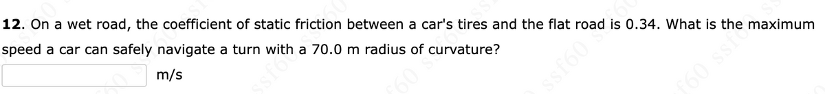 12. On a wet road, the coefficient of static friction between a car's tires and the flat road is 0.34. What is the maximum
speed a car can safely navigate a turn with a 70.0 m radius of curvature?
m/s
£60 5
ssf60
f60 ssf