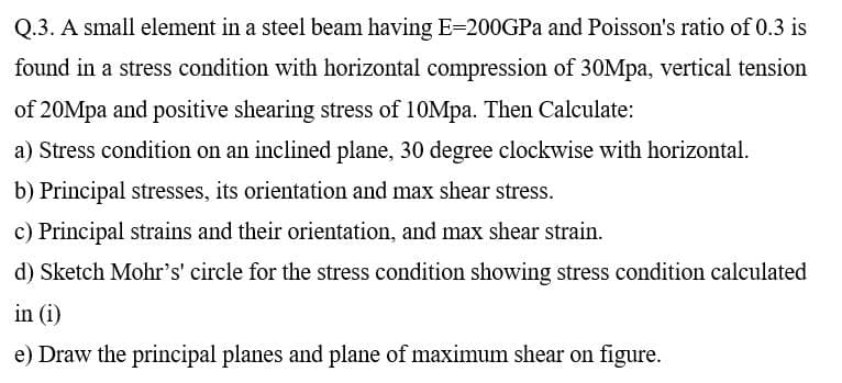 Q.3. A small element in a steel beam having E=200GPA and Poisson's ratio of 0.3 is
found in a stress condition with horizontal compression of 30Mpa, vertical tension
of 20Mpa and positive shearing stress of 10Mpa. Then Calculate:
a) Stress condition on an inclined plane, 30 degree clockwise with horizontal.
b) Principal stresses, its orientation and max shear stress.
c) Principal strains and their orientation, and max shear strain.
d) Sketch Mohr's' circle for the stress condition showing stress condition calculated
in (i)
e) Draw the principal planes and plane of maximum shear on figure.
