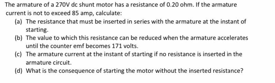 The armature of a 270V dc shunt motor has a resistance of 0.20 ohm. If the armature
current is not to exceed 85 amp, calculate:
(a) The resistance that must be inserted in series with the armature at the instant of
starting.
(b) The value to which this resistance can be reduced when the armature accelerates
until the counter emf becomes 171 volts.
(c) The armature current at the instant of starting if no resistance is inserted in the
armature circuit.
(d) What is the consequence of starting the motor without the inserted resistance?
