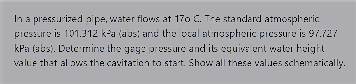 In a pressurized pipe, water flows at 170 C. The standard atmospheric
pressure is 101.312 kPa (abs) and the local atmospheric pressure is 97.727
kPa (abs). Determine the gage pressure and its equivalent water height
value that allows the cavitation to start. Show all these values schematically.
