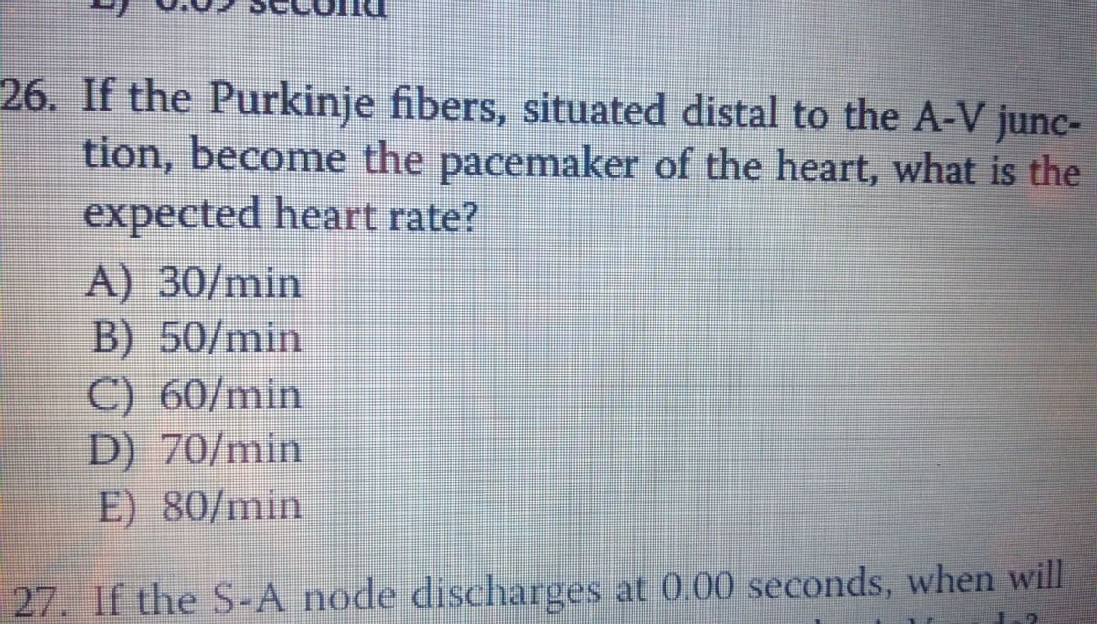 26. If the Purkinje fibers, situated distal to the A-V junc-
tion, become the pacemaker of the heart, what is the
expected heart rate?
A) 30/min
B) 50/min
C) 60/min
D) 70/min
E) 80/min
27. If the S-A node discharges at 0.00 seconds, when will
