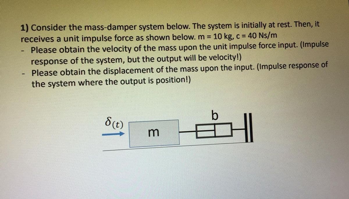 1) Consider the mass-damper system below. The system is initially at rest. Then, it
receives a unit impulse force as shown below. m =
Please obtain the velocity of the mass upon the unit impulse force input. (Impulse
response of the system, but the output will be velocity!)
Please obtain the displacement of the mass upon the input. (Impulse response of
the system where the output is position!)
10 kg, c = 40 Ns/m
b
