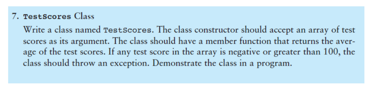7. TestScores Class
Write a class named TestScores. The class constructor should accept an array of test
scores as its argument. The class should have a member function that returns the aver-
age of the test scores. If any test score in the array is negative or greater than 100, the
class should throw an exception. Demonstrate the class in a program.
