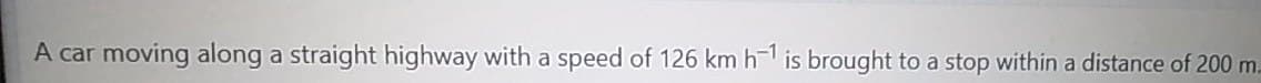 A car moving along a straight highway with a speed of 126 km h is brought to a stop within a distance of 200 m.
