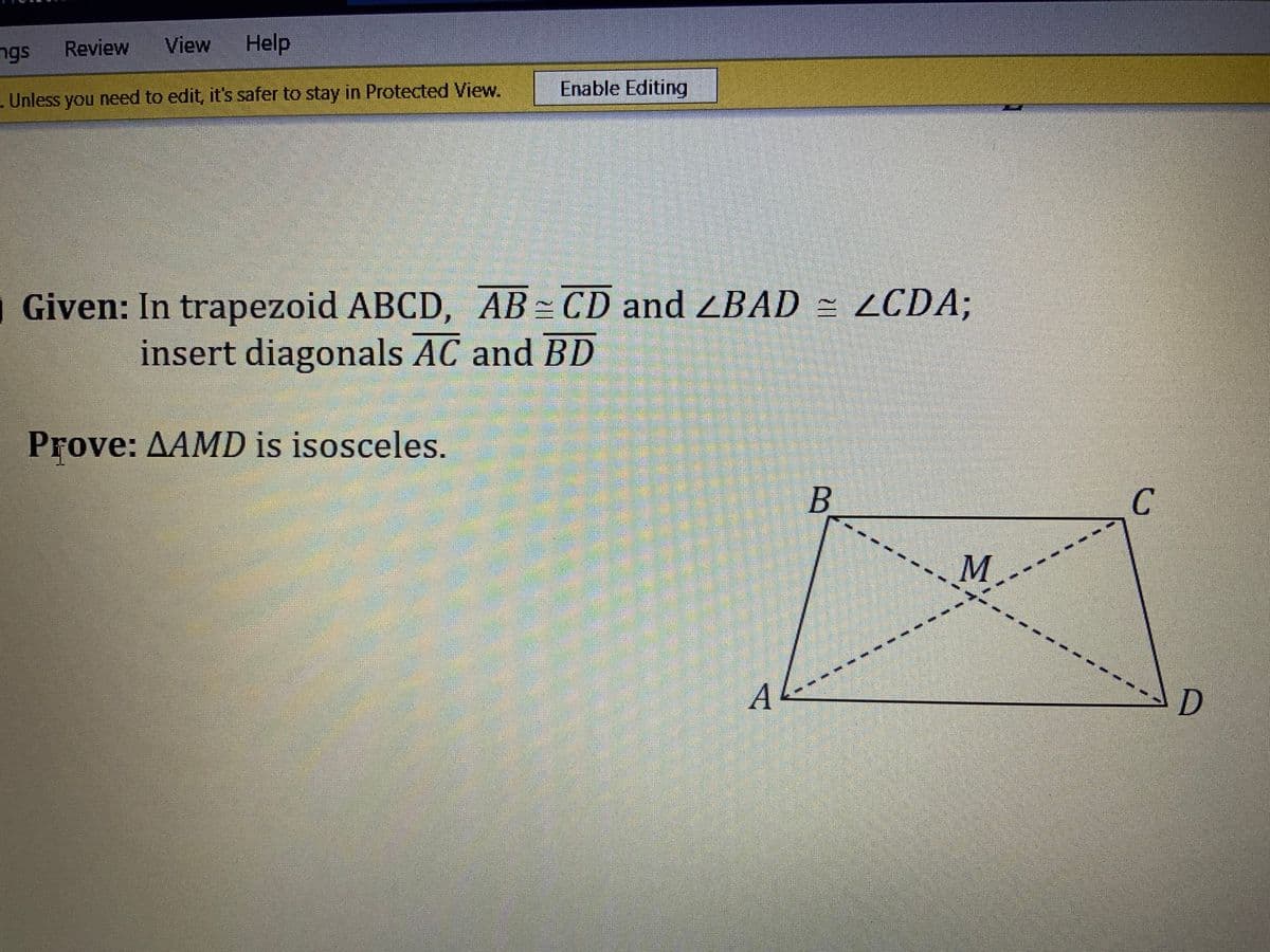 ngs
Review
View
Help
Unless you need to edit, it's safer to stay in Protected View.
Enable Editing
Given: In trapezoid ABCD, AB CD and ZBAD = LCDA;
insert diagonals AC and BD
Prove: AAMD is isosceles.
M.
A
