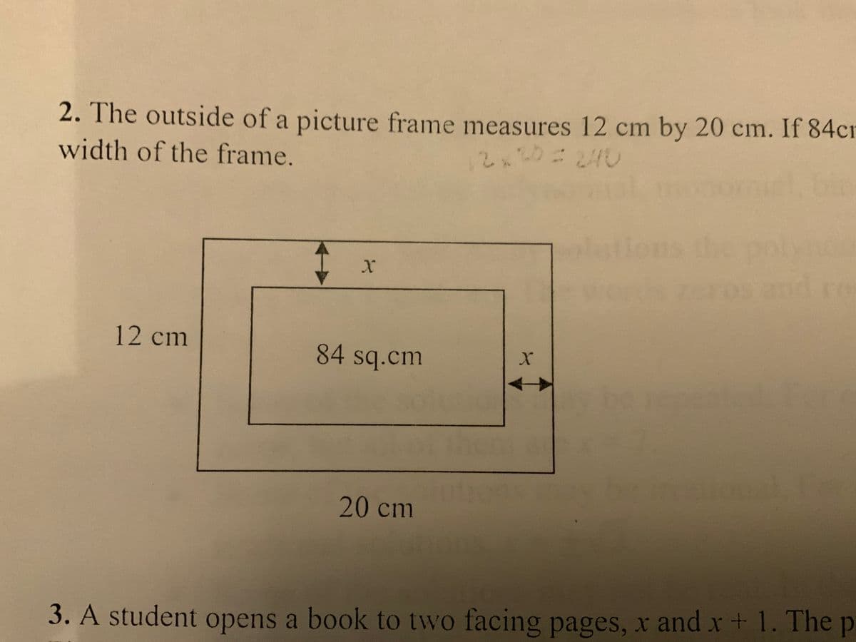 2. The outside of a picture frame measures 12 cm by 20 cm. If 84cr
width of the frame.
2x20
lon
12 cm
84 sq.cm
20 cm
3. A student opens a book to two facing pages, x and r+ 1. The p
