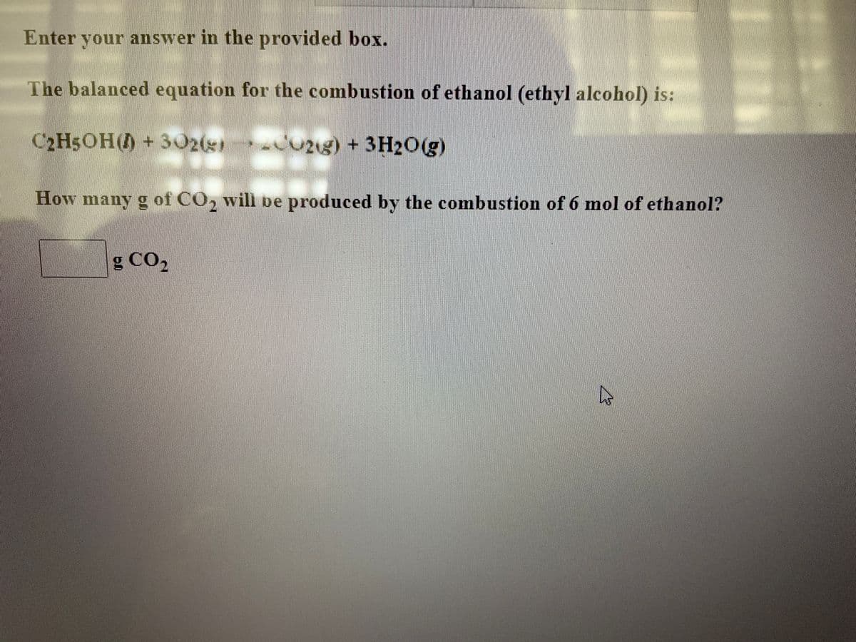 Enter your answer in the provided box.
The balanced equation for the combustion of ethanol (ethyl alcohol) is:
C2H5OH()+ 302(g)
21g) +3H20(g)
How many g of CO, will be produced by the combustion of 6 mol of ethanol?
g CO,
