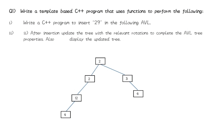 Q1) Write a template based C++ program that uses functions to perform the following:
i)
Write a C++ program to insert "29" in the following AVL.
ii)
ii) After insertion update the tree with the relevant rotations to complete the AVL tree
properties Also
display the updated tree.
2
2
3
12
4
