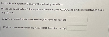 For the FSM in question 9 answer the following questions.
Please use apostrophes () for negations, order variables Q1Q0X, and omit spaces between sums
(eg. Q1'+x).
a) Write a minimal boolean expression (SOP form) for next Q1
b) Write a minimal boolean expression (SOP form) for next Q0
