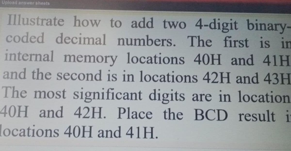 Upload answer sheets
Illustrate how to add two 4-digit binary-
coded decimal numbers. The first is in
internal memory locations 40H and 41H
and the second is in locations 42H and 43H
The most significant digits are in location
40H and 42H. Place the BCD result i
locations 40H and 41H.
