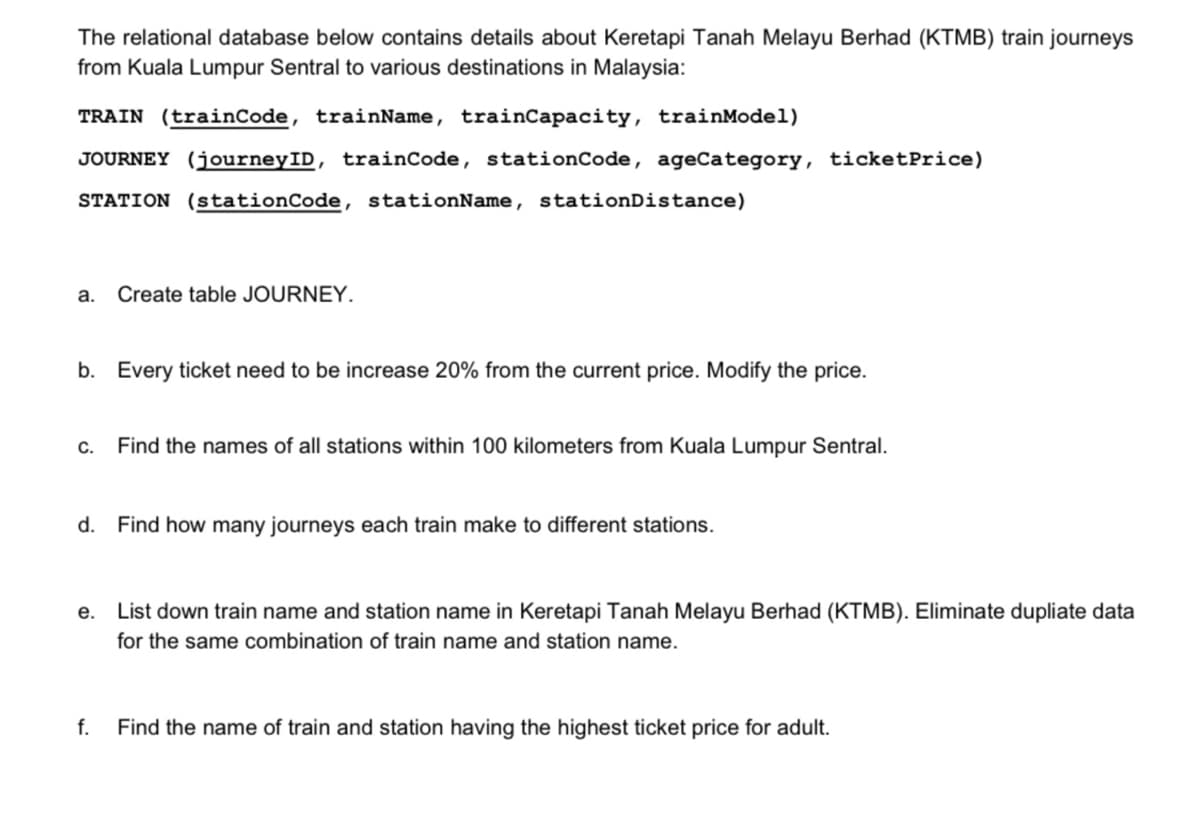 The relational database below contains details about Keretapi Tanah Melayu Berhad (KTMB) train journeys
from Kuala Lumpur Sentral to various destinations in Malaysia:
TRAIN (trainCode, trainName, trainCapacity, trainModel)
JOURNEY (journeyID, trainCode, stationCode, ageCategory, ticketPrice)
STATION (stationCode, stationName, stationDistance)
a.
Create table JOURNEY.
b. Every ticket need to be increase 20% from the current price. Modify the price.
C.
Find the names of all stations within 100 kilometers from Kuala Lumpur Sentral.
d. Find how many journeys each train make to different stations.
е.
List down train name and station name in Keretapi Tanah Melayu Berhad (KTMB). Eliminate dupliate data
for the same combination of train name and station name.
f.
Find the name of train and station having the highest ticket price for adult.
